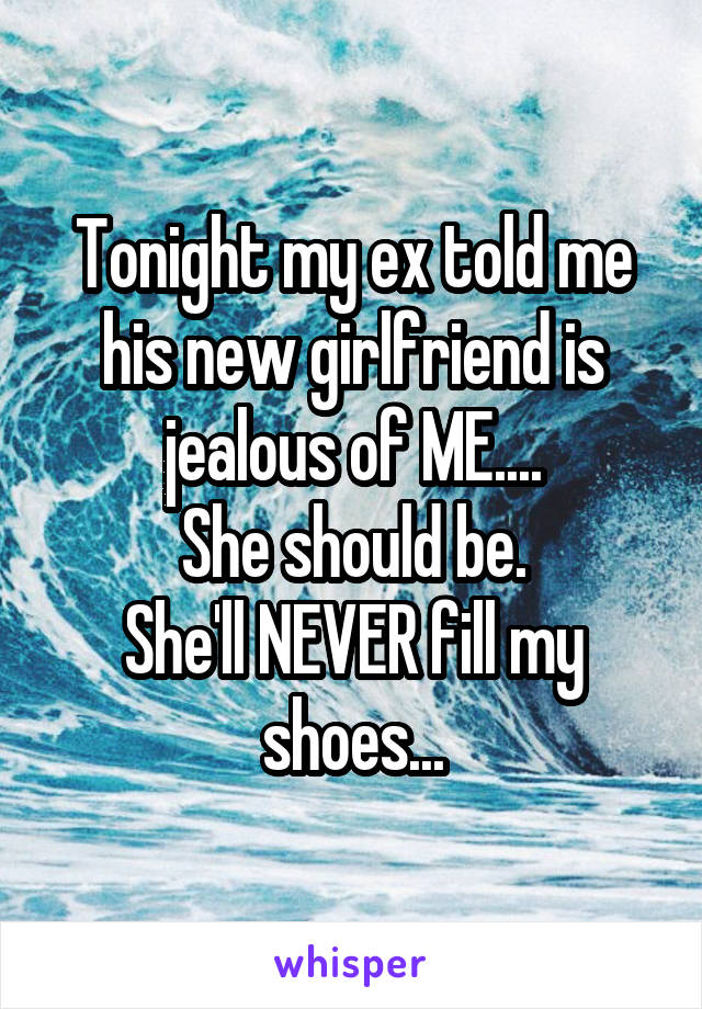 Tonight my ex told me his new girlfriend is jealous of ME....
She should be.
She'll NEVER fill my shoes...