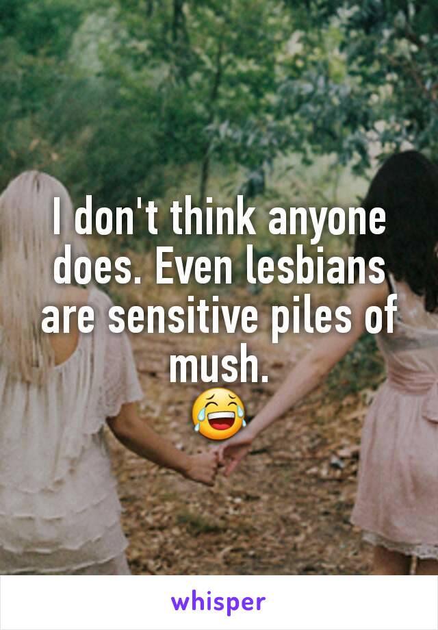 I don't think anyone does. Even lesbians are sensitive piles of mush.
😂