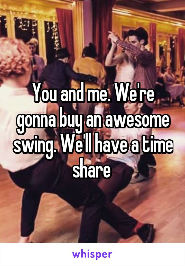 You and me. We're gonna buy an awesome swing. We'll have a time share 