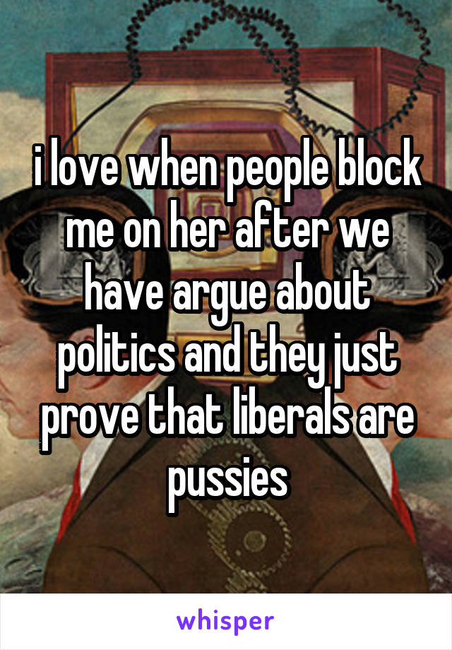 i love when people block me on her after we have argue about politics and they just prove that liberals are pussies