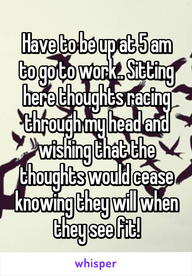 Have to be up at 5 am to go to work.. Sitting here thoughts racing through my head and wishing that the thoughts would cease knowing they will when they see fit!