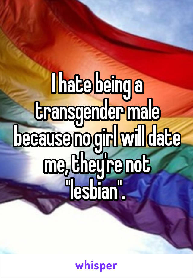 I hate being a transgender male because no girl will date me, they're not "lesbian". 