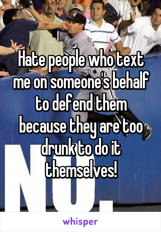 Hate people who text me on someone's behalf to defend them because they are too drunk to do it themselves!