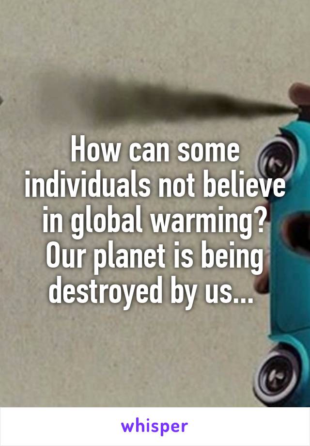 How can some individuals not believe in global warming? Our planet is being destroyed by us... 