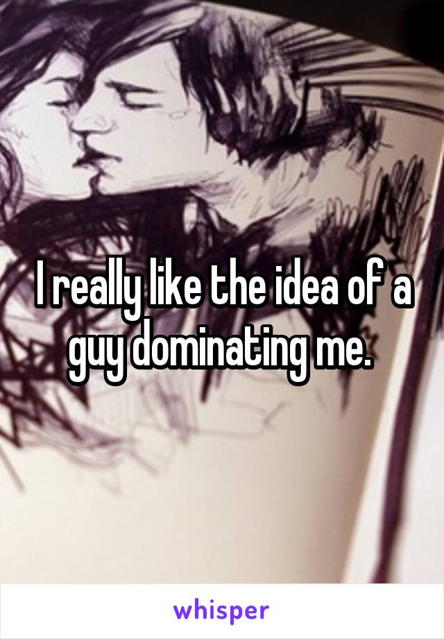 I really like the idea of a guy dominating me. 