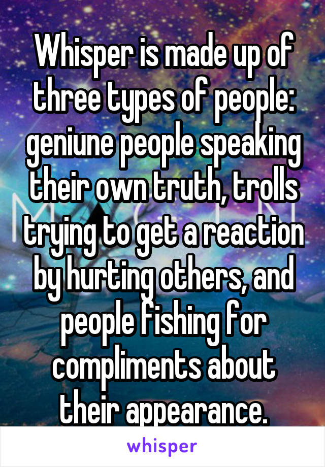 Whisper is made up of three types of people: geniune people speaking their own truth, trolls trying to get a reaction by hurting others, and people fishing for compliments about their appearance.