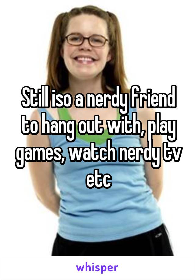 Still iso a nerdy friend to hang out with, play games, watch nerdy tv etc