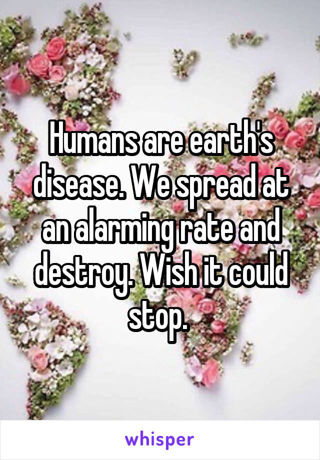 Humans are earth's disease. We spread at an alarming rate and destroy. Wish it could stop. 