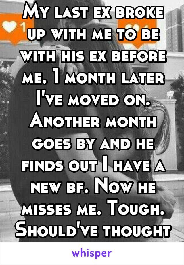 My last ex broke up with me to be with his ex before me. 1 month later I've moved on. Another month goes by and he finds out I have a new bf. Now he misses me. Tough. Should've thought of that before.