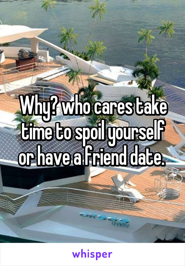 Why? who cares take time to spoil yourself or have a friend date. 