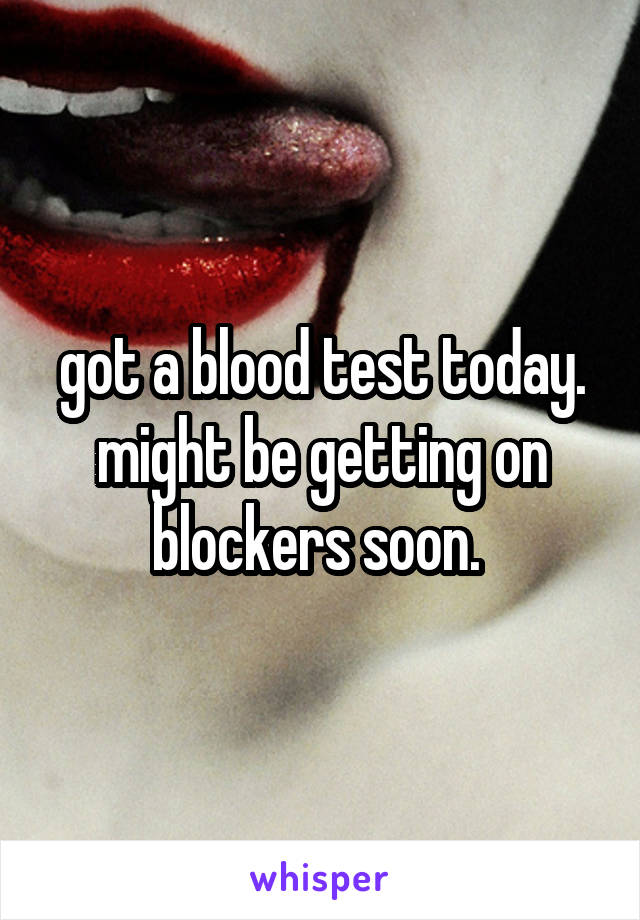 got a blood test today. might be getting on blockers soon. 