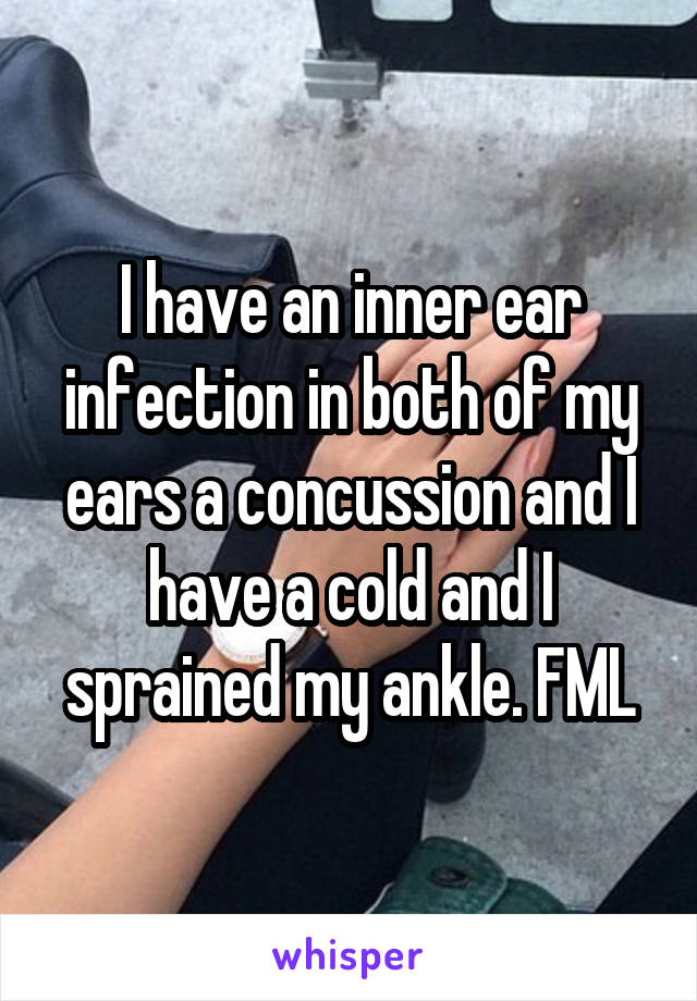 I have an inner ear infection in both of my ears a concussion and I have a cold and I sprained my ankle. FML