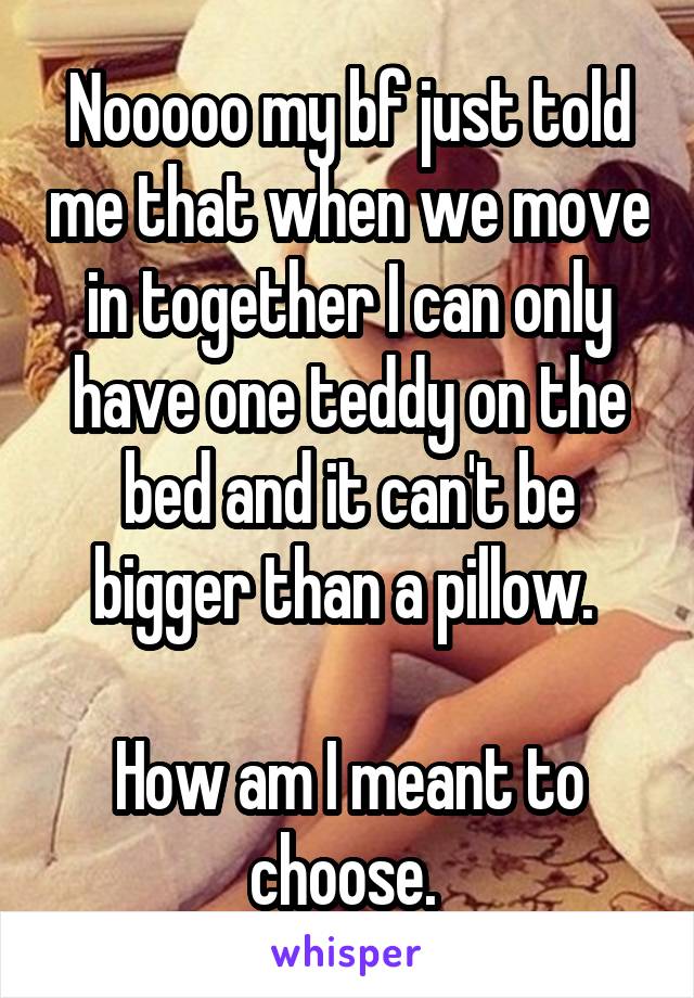 Nooooo my bf just told me that when we move in together I can only have one teddy on the bed and it can't be bigger than a pillow. 

How am I meant to choose. 