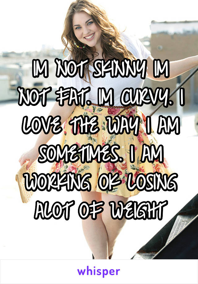 IM NOT SKINNY IM NOT FAT. IM CURVY. I LOVE THE WAY I AM SOMETIMES. I AM WORKING OK LOSING ALOT OF WEIGHT