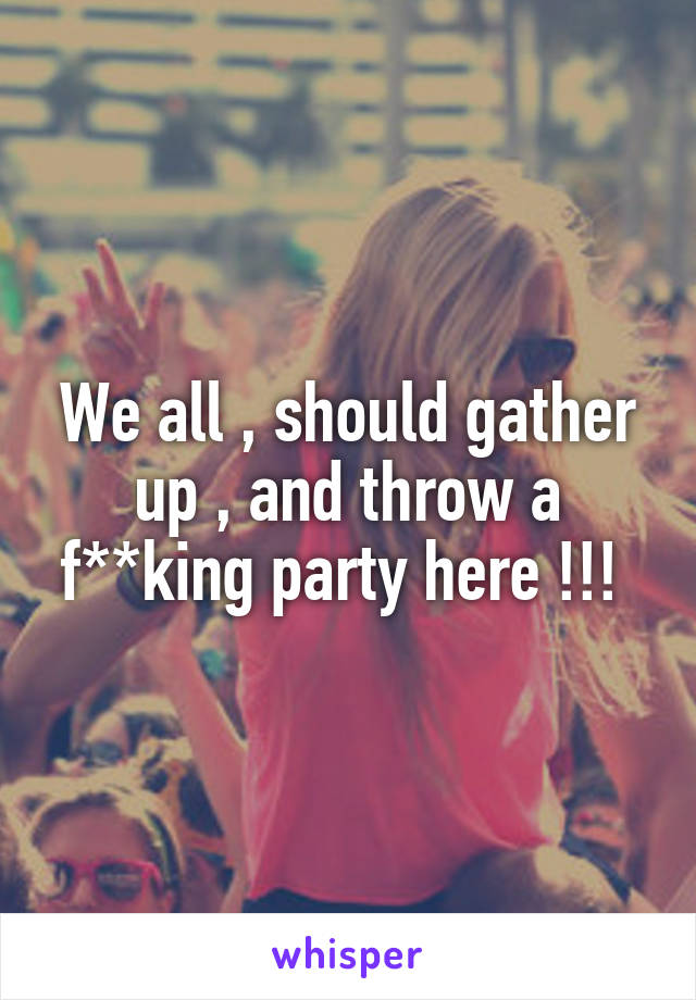 We all , should gather up , and throw a f**king party here !!! 