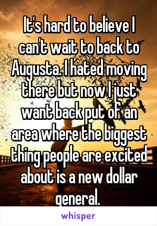 It's hard to believe I can't wait to back to Augusta. I hated moving there but now I just want back put of an area where the biggest thing people are excited about is a new dollar general. 