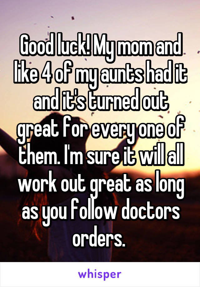 Good luck! My mom and like 4 of my aunts had it and it's turned out great for every one of them. I'm sure it will all work out great as long as you follow doctors orders. 