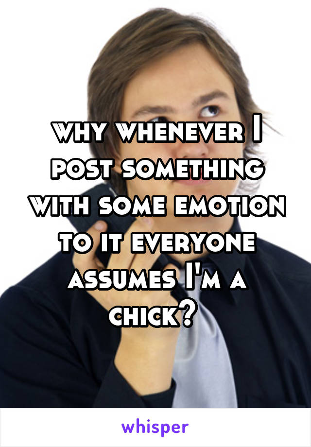 why whenever I post something with some emotion to it everyone assumes I'm a chick? 