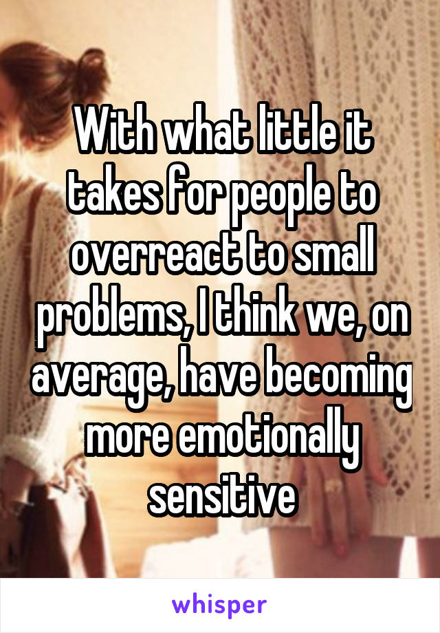 With what little it takes for people to overreact to small problems, I think we, on average, have becoming more emotionally sensitive