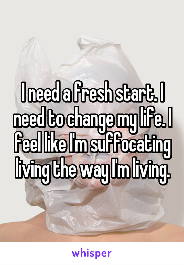 I need a fresh start. I need to change my life. I feel like I'm suffocating living the way I'm living.