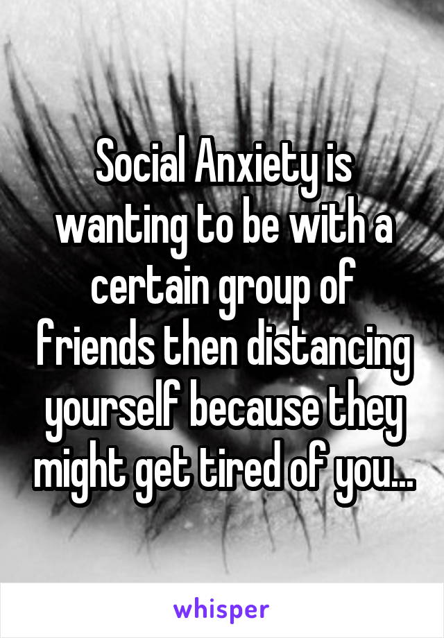 Social Anxiety is wanting to be with a certain group of friends then distancing yourself because they might get tired of you...