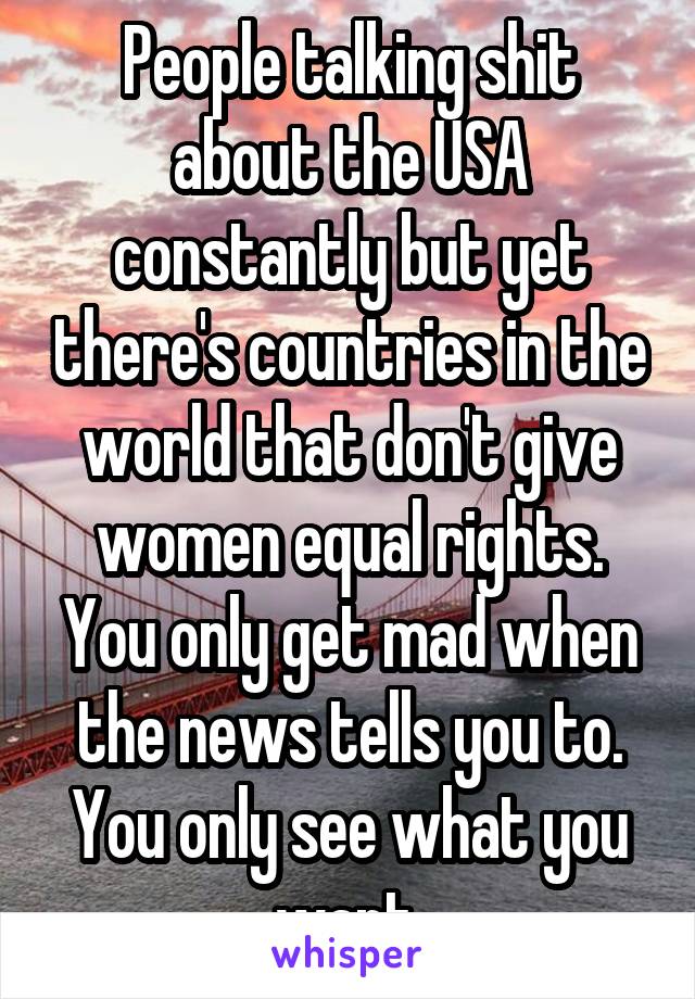 People talking shit about the USA constantly but yet there's countries in the world that don't give women equal rights. You only get mad when the news tells you to. You only see what you want.