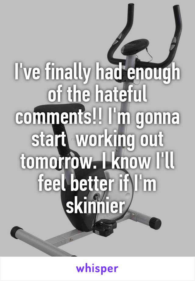 I've finally had enough of the hateful comments!! I'm gonna start  working out tomorrow. I know I'll feel better if I'm skinnier 