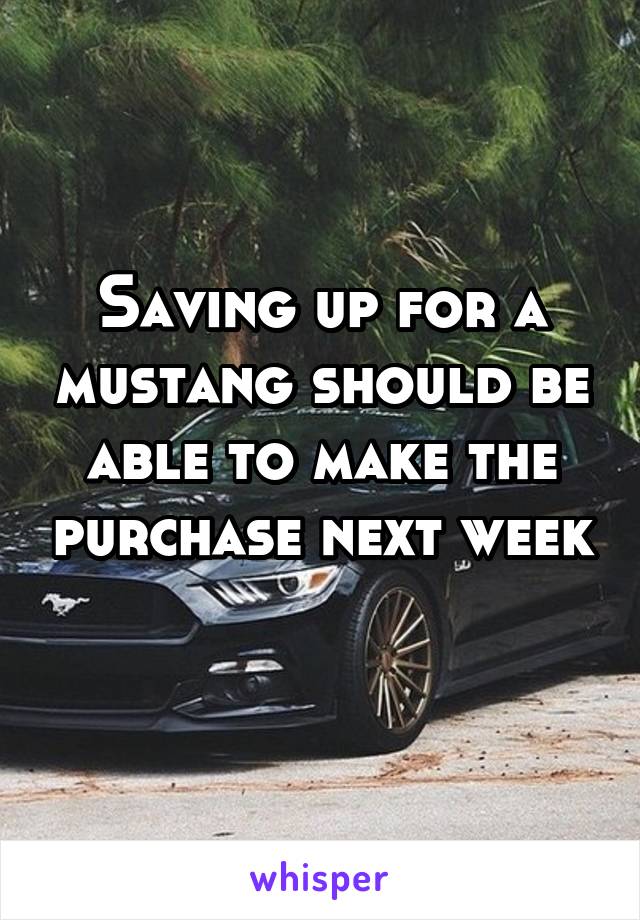 Saving up for a mustang should be able to make the purchase next week 