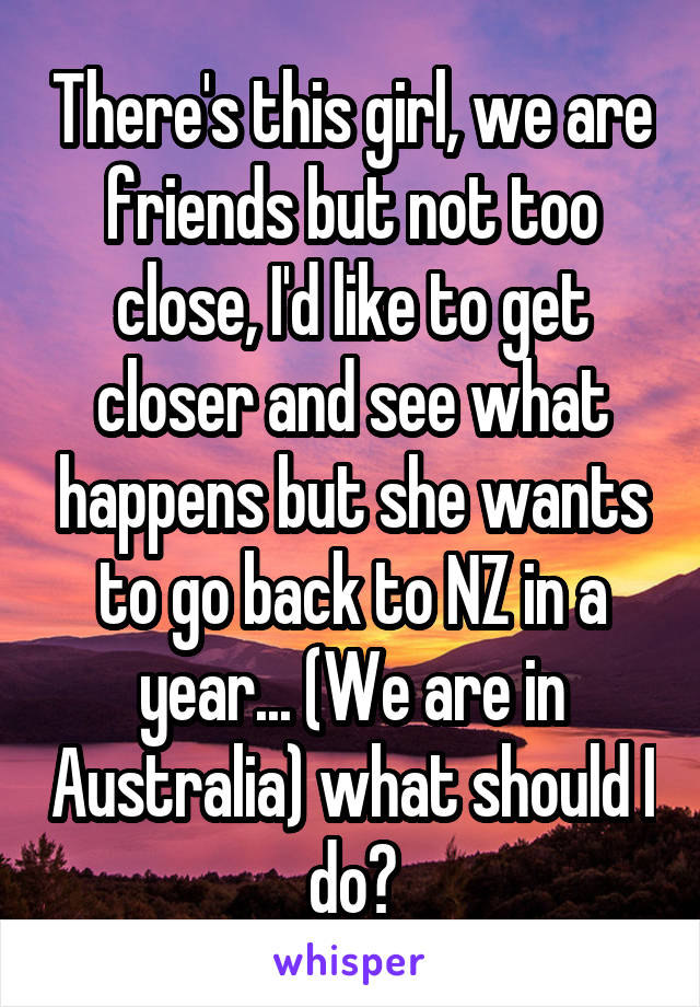 There's this girl, we are friends but not too close, I'd like to get closer and see what happens but she wants to go back to NZ in a year... (We are in Australia) what should I do?