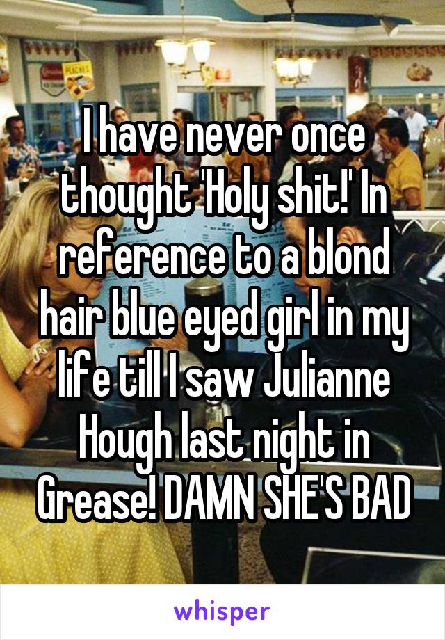 I have never once thought 'Holy shit!' In reference to a blond hair blue eyed girl in my life till I saw Julianne Hough last night in Grease! DAMN SHE'S BAD