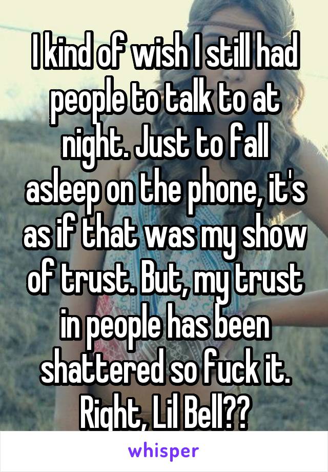 I kind of wish I still had people to talk to at night. Just to fall asleep on the phone, it's as if that was my show of trust. But, my trust in people has been shattered so fuck it. Right, Lil Bell?😂