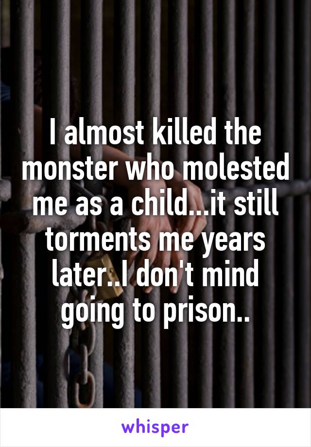 I almost killed the monster who molested me as a child...it still torments me years later..I don't mind going to prison..