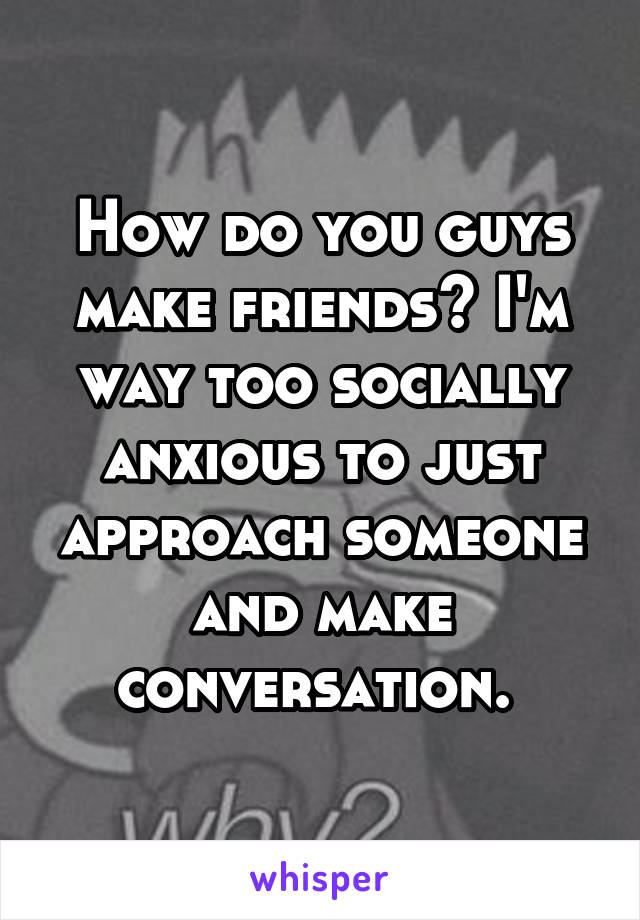 How do you guys make friends? I'm way too socially anxious to just approach someone and make conversation. 