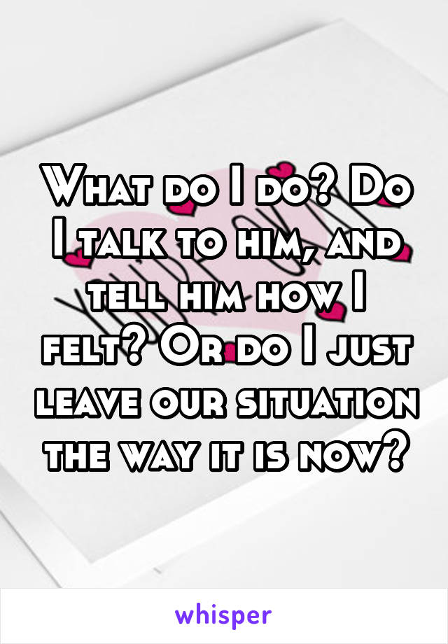 What do I do? Do I talk to him, and tell him how I felt? Or do I just leave our situation the way it is now?