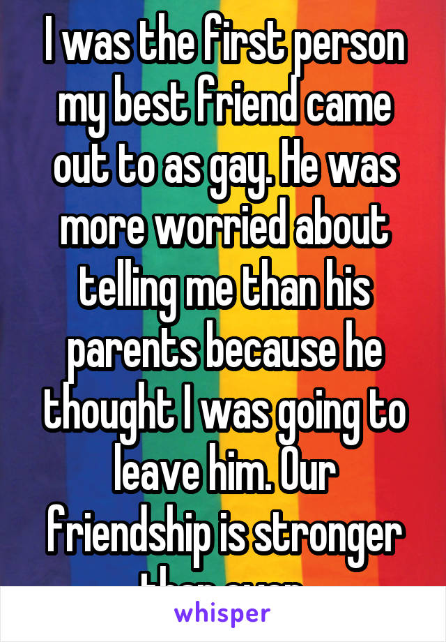 I was the first person my best friend came out to as gay. He was more worried about telling me than his parents because he thought I was going to leave him. Our friendship is stronger than ever.