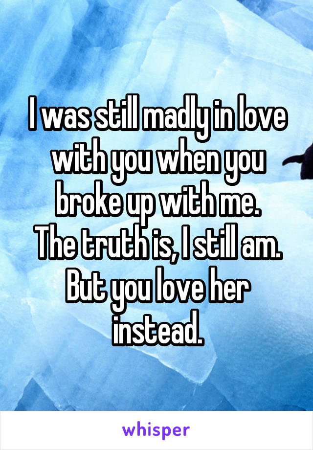 I was still madly in love with you when you broke up with me.
The truth is, I still am. But you love her instead.