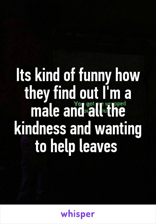 Its kind of funny how they find out I'm a male and all the kindness and wanting to help leaves 