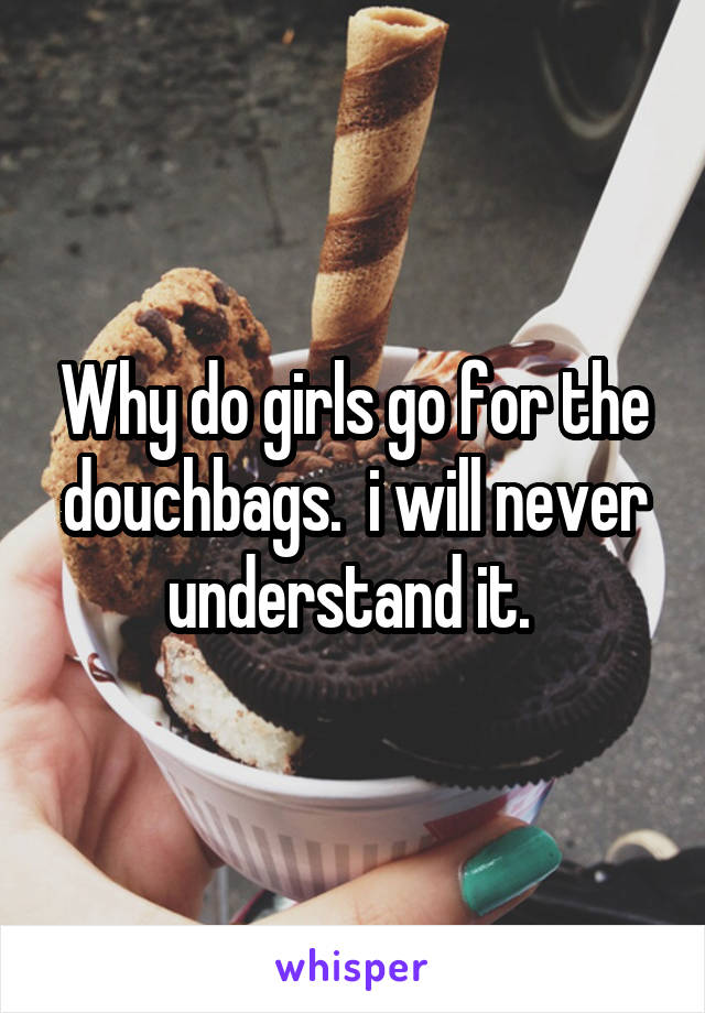 Why do girls go for the douchbags.  i will never understand it. 