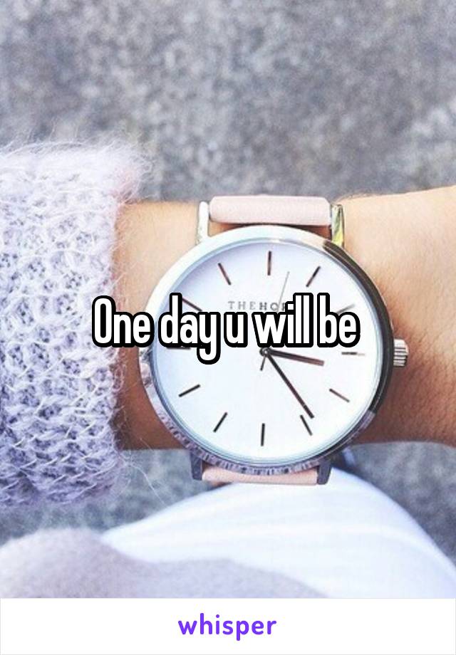 One day u will be 