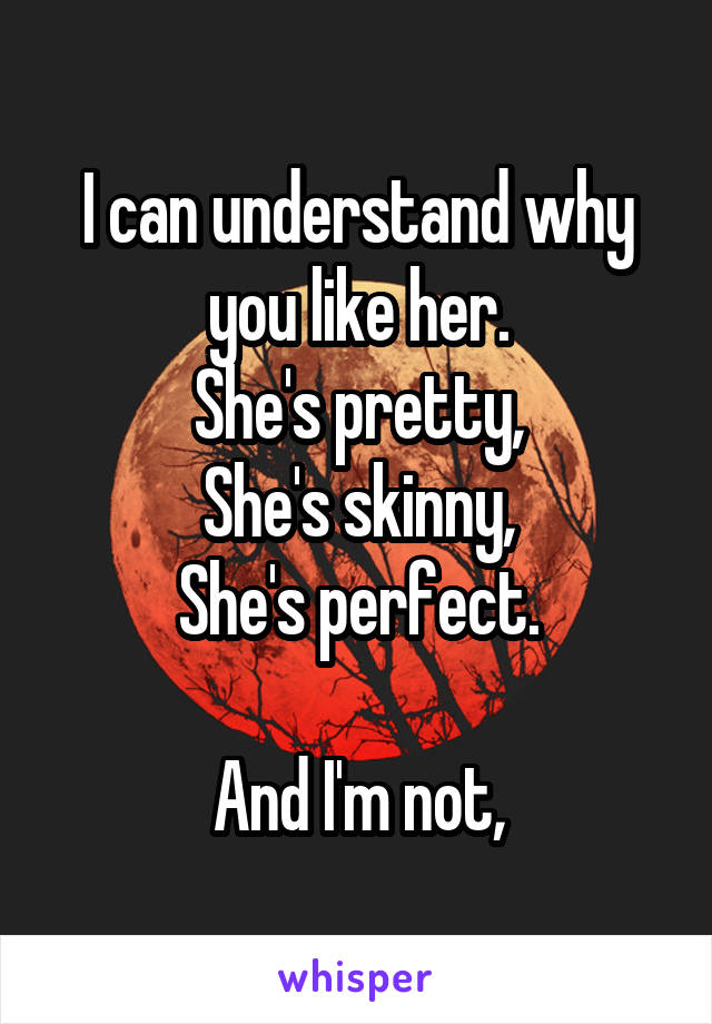 I can understand why you like her.
She's pretty,
She's skinny,
She's perfect.

And I'm not,