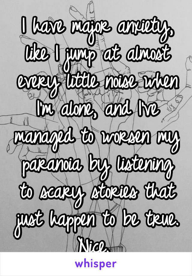 I have major anxiety, like I jump at almost every little noise when I'm alone, and I've managed to worsen my paranoia by listening to scary stories that just happen to be true. Nice. 