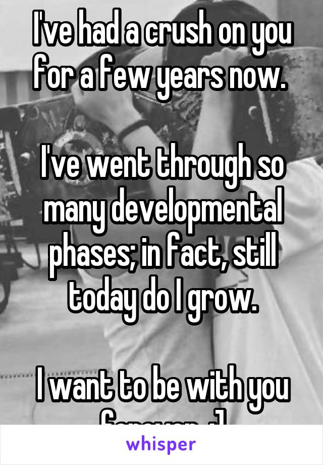 I've had a crush on you for a few years now. 

I've went through so many developmental phases; in fact, still today do I grow.

I want to be with you forever. :]