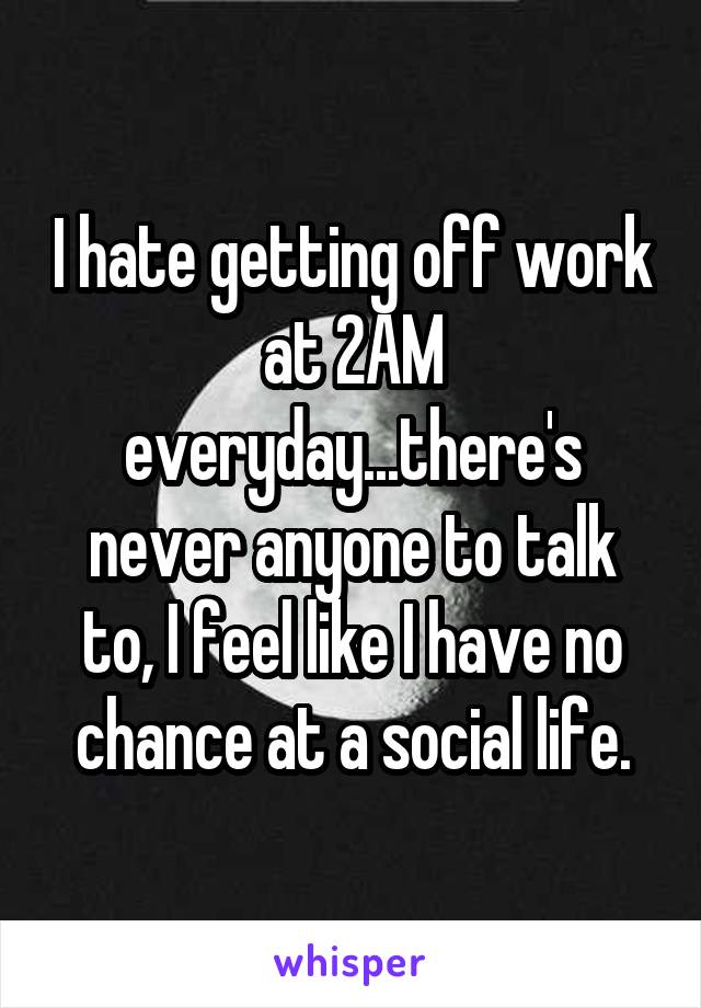 I hate getting off work at 2AM everyday...there's never anyone to talk to, I feel like I have no chance at a social life.