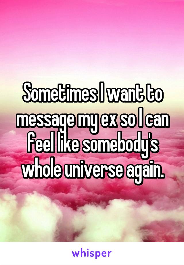 Sometimes I want to message my ex so I can feel like somebody's whole universe again.