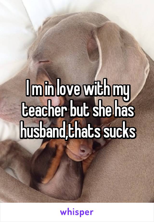 I m in love with my teacher but she has husband,thats sucks