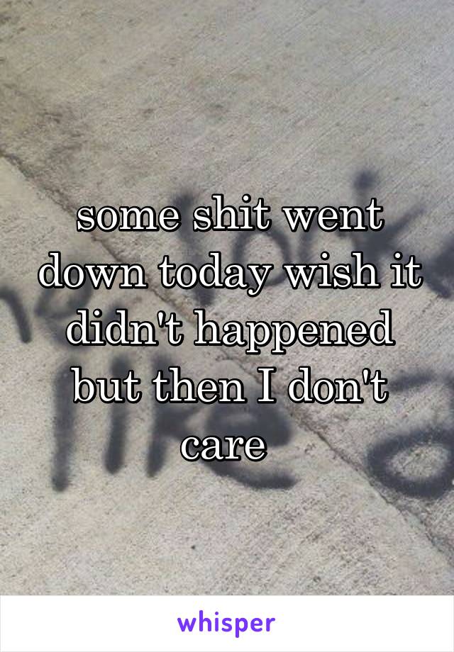 some shit went down today wish it didn't happened but then I don't care 