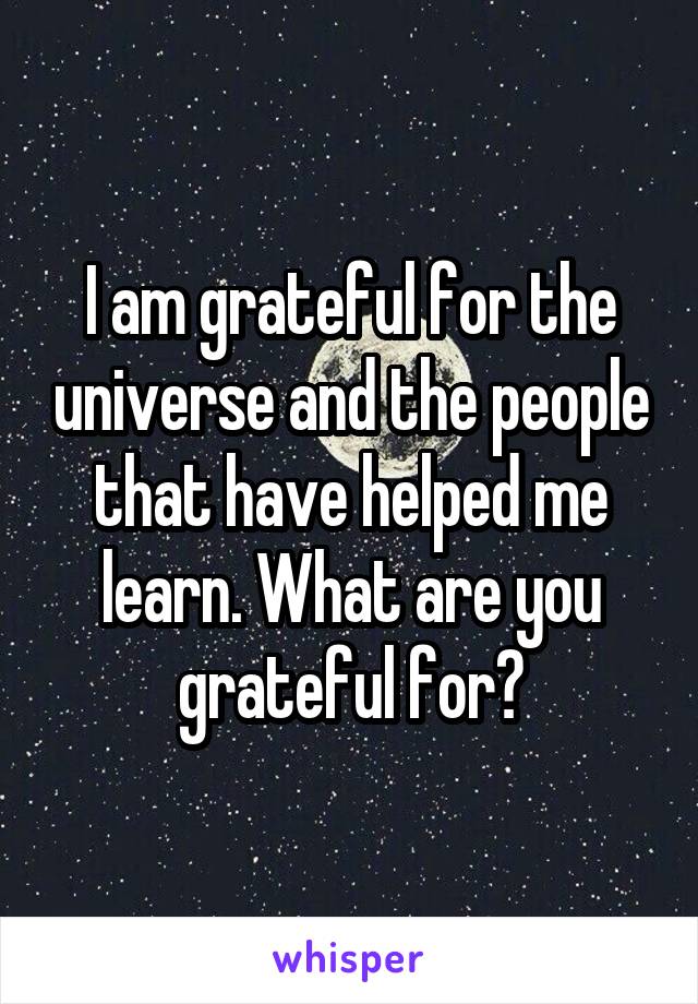 I am grateful for the universe and the people that have helped me learn. What are you grateful for?