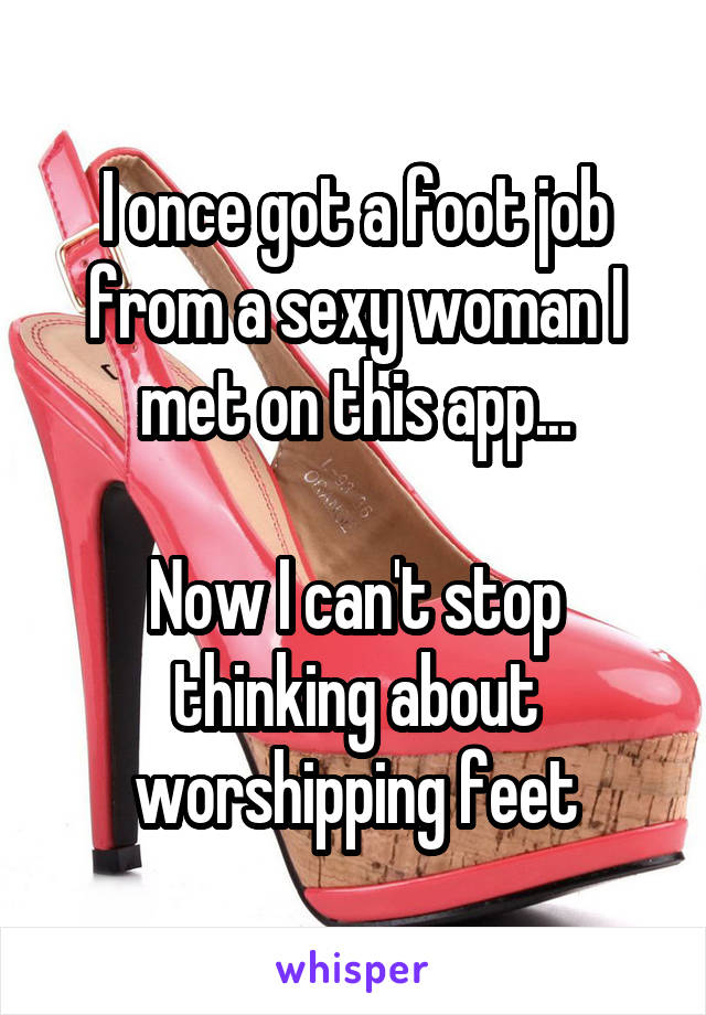 I once got a foot job from a sexy woman I met on this app...

Now I can't stop thinking about worshipping feet