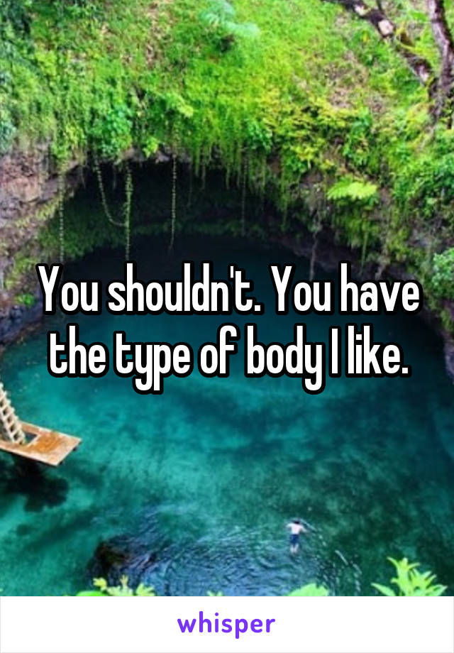 You shouldn't. You have the type of body I like.