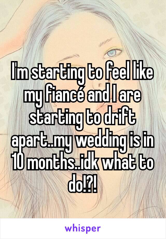 I'm starting to feel like my fiancé and I are starting to drift apart..my wedding is in 10 months..idk what to do!?!